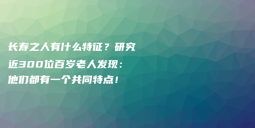 长寿之人有什么特征？研究近300位百岁老人发现：他们都有一个共同特点！插图