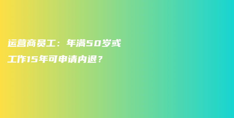 运营商员工：年满50岁或工作15年可申请内退？插图