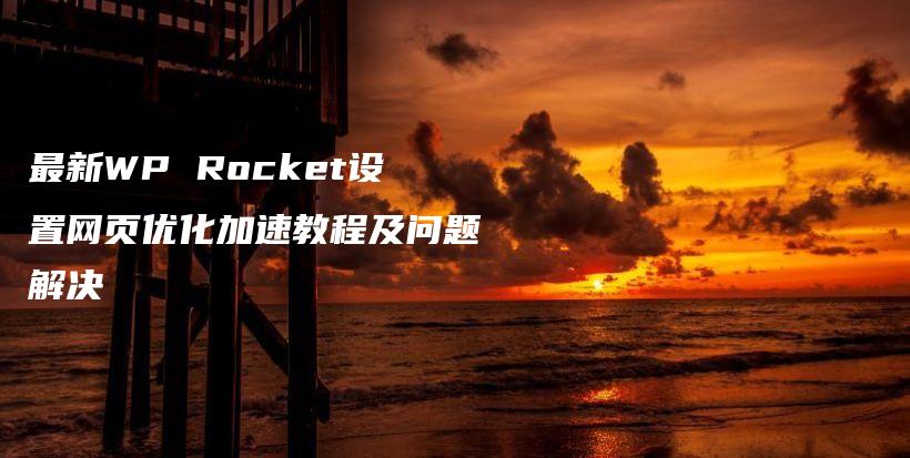 最新WP Rocket设置网页优化加速教程及问题解决插图