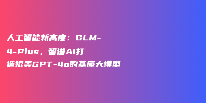 人工智能新高度：GLM-4-Plus，智谱AI打造媲美GPT-4o的基座大模型插图