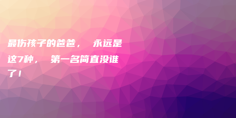 最伤孩子的爸爸， 永远是这7种， 第一名简直没谁了！插图