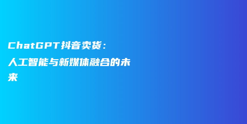 ChatGPT抖音卖货：人工智能与新媒体融合的未来插图