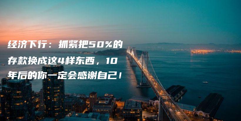 经济下行：抓紧把50%的存款换成这4样东西，10年后的你一定会感谢自己！插图