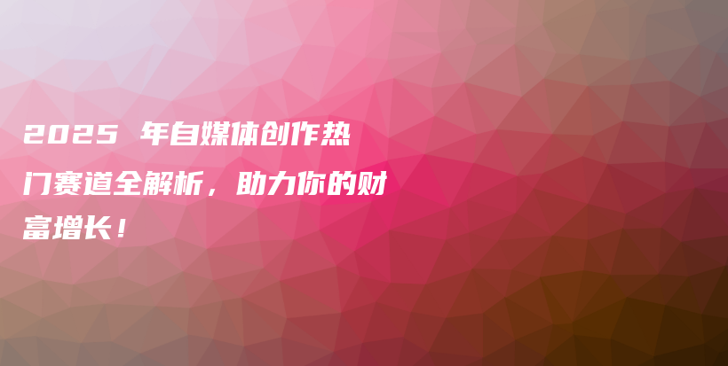 2025 年自媒体创作热门赛道全解析，助力你的财富增长！插图