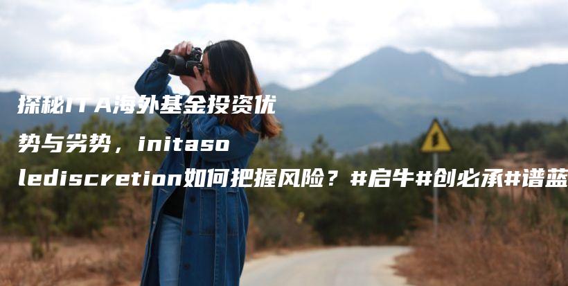 探秘ITA海外基金投资优势与劣势，initasolediscretion如何把握风险？#启牛#创必承#谱蓝#微淼#长投插图