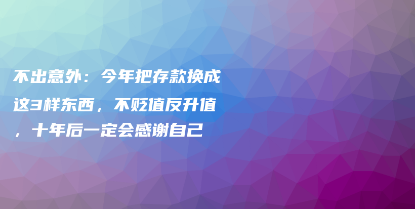 不出意外：今年把存款换成这3样东西，不贬值反升值，十年后一定会感谢自己插图