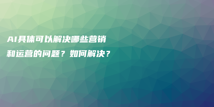 AI具体可以解决哪些营销和运营的问题？如何解决？插图