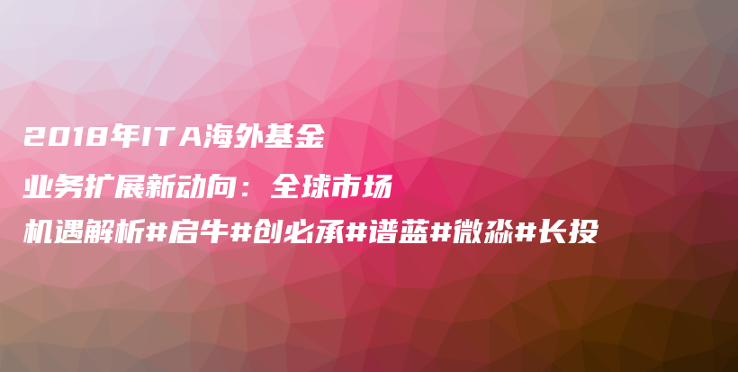 2018年ITA海外基金业务扩展新动向：全球市场机遇解析#启牛#创必承#谱蓝#微淼#长投插图