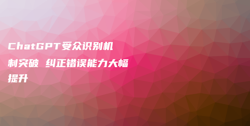 ChatGPT受众识别机制突破 纠正错误能力大幅提升插图