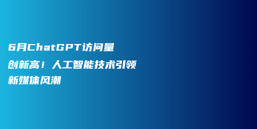 6月ChatGPT访问量创新高！人工智能技术引领新媒体风潮插图