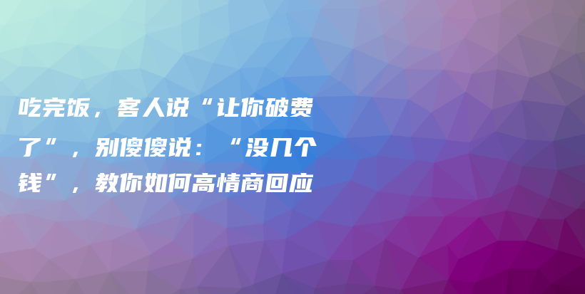 吃完饭，客人说“让你破费了”，别傻傻说：“没几个钱”，教你如何高情商回应插图