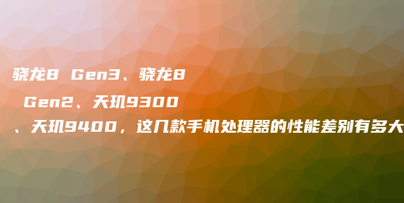 骁龙8 Gen3、骁龙8 Gen2、天玑9300、天玑9400，这几款手机处理器的性能差别有多大？插图