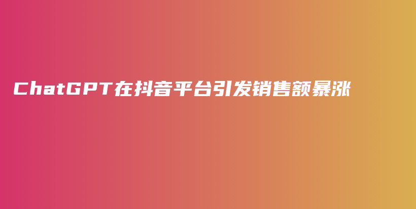 ChatGPT在抖音平台引发销售额暴涨插图