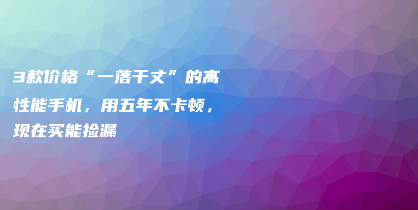 3款价格“一落千丈”的高性能手机，用五年不卡顿，现在买能捡漏插图