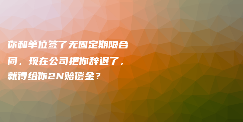 你和单位签了无固定期限合同，现在公司把你辞退了，就得给你2N赔偿金？插图