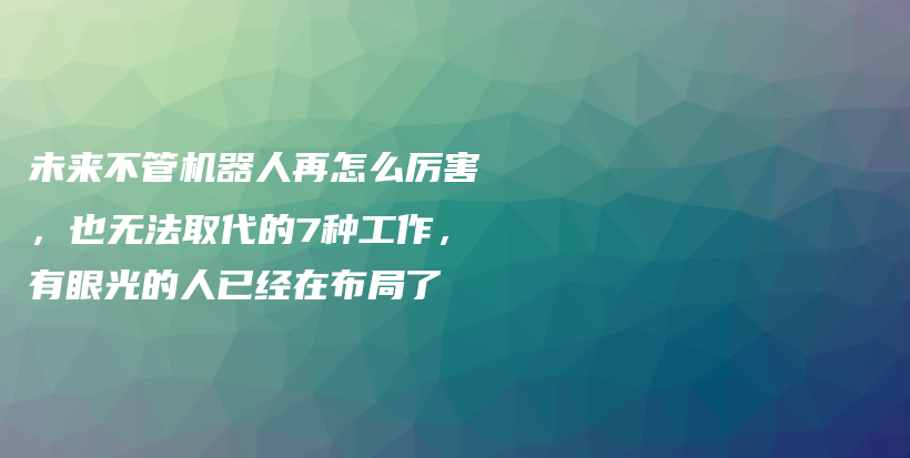 未来不管机器人再怎么厉害，也无法取代的7种工作，有眼光的人已经在布局了插图