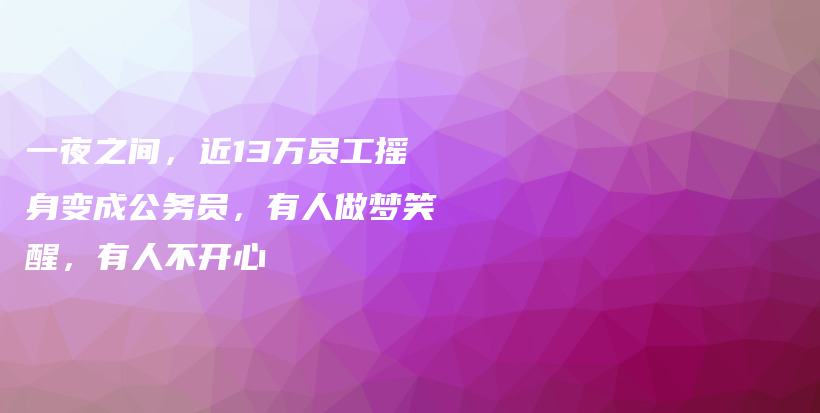 一夜之间，近13万员工摇身变成公务员，有人做梦笑醒，有人不开心插图