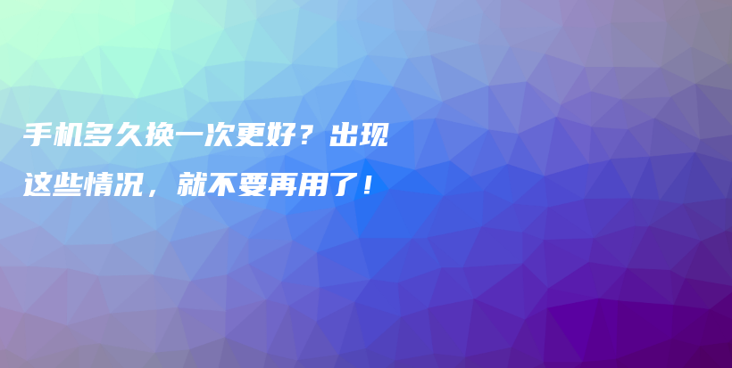 手机多久换一次更好？出现这些情况，就不要再用了！插图