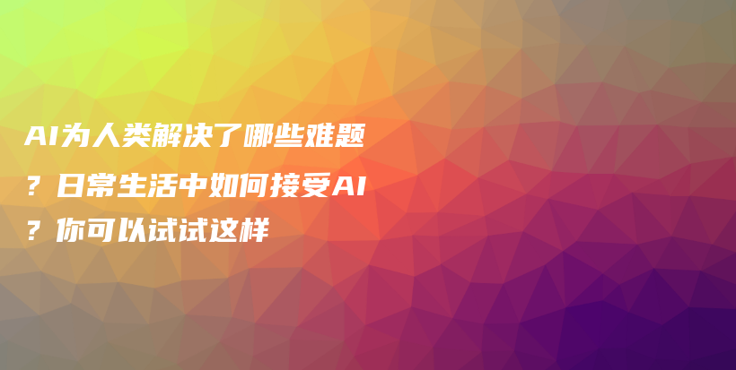 AI为人类解决了哪些难题？日常生活中如何接受AI？你可以试试这样插图