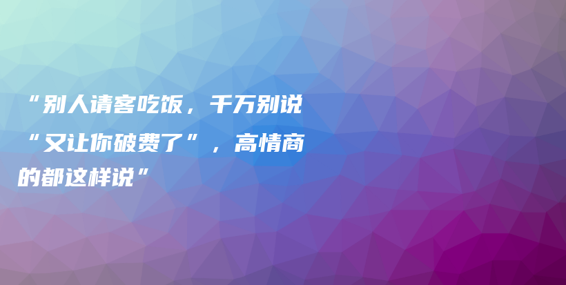 “别人请客吃饭，千万别说“又让你破费了”，高情商的都这样说”插图