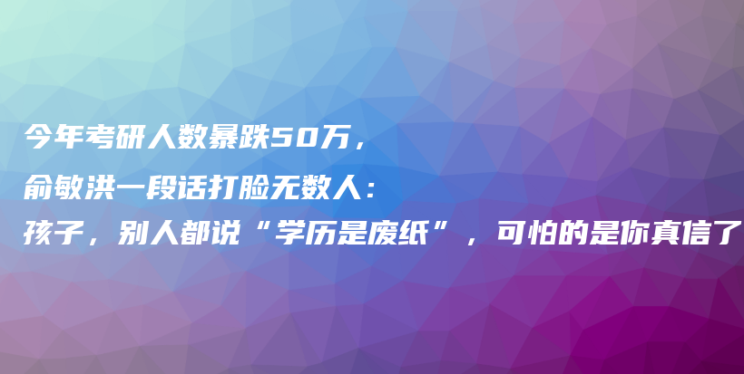 今年考研人数暴跌50万，俞敏洪一段话打脸无数人：孩子，别人都说“学历是废纸”，可怕的是你真信了…….插图