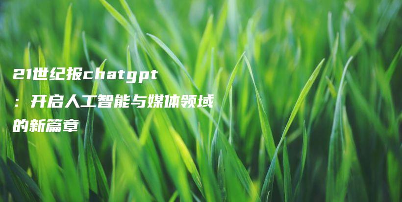 21世纪报chatgpt：开启人工智能与媒体领域的新篇章插图