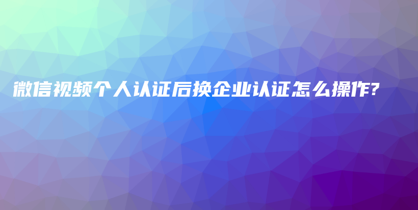 微信视频个人认证后换企业认证怎么操作?插图