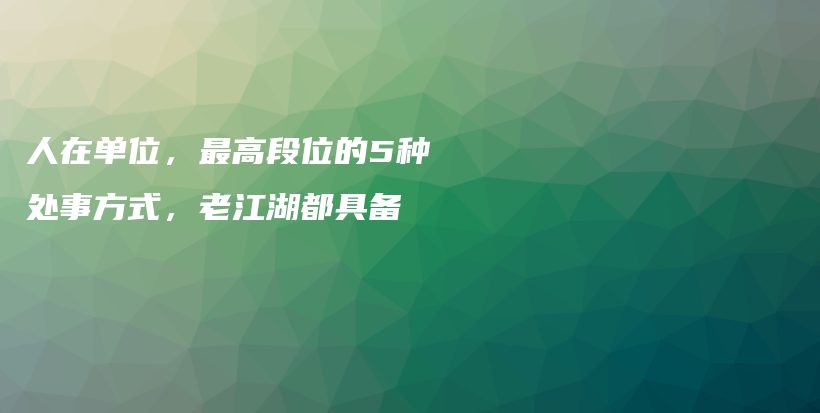 人在单位，最高段位的5种处事方式，老江湖都具备插图