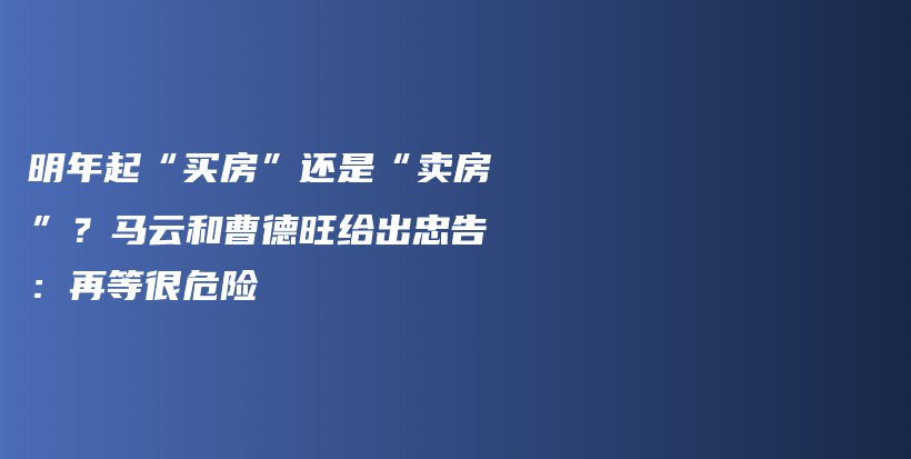 明年起“买房”还是“卖房”？马云和曹德旺给出忠告：再等很危险插图