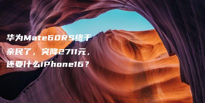 华为Mate60RS终于亲民了，突降2711元，还要什么iPhone16？插图