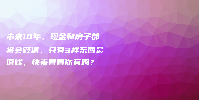 未来10年，现金和房子都将会贬值，只有3样东西最值钱，快来看看你有吗？插图