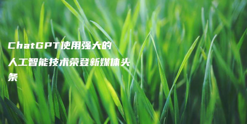 ChatGPT使用强大的人工智能技术荣登新媒体头条插图