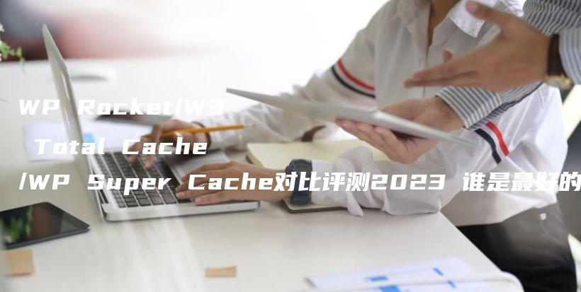 WP Rocket/W3 Total Cache/WP Super Cache对比评测2023 谁是最好的WordPress优化加速插件插图