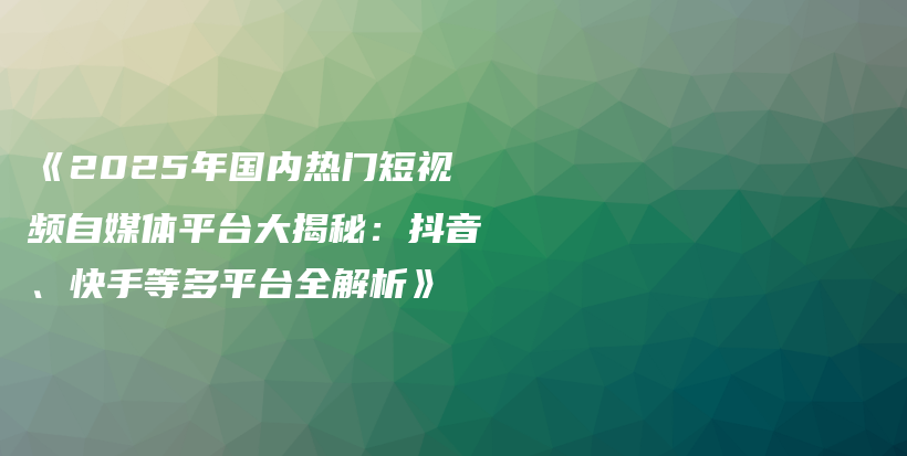 《2025年国内热门短视频自媒体平台大揭秘：抖音、快手等多平台全解析》插图