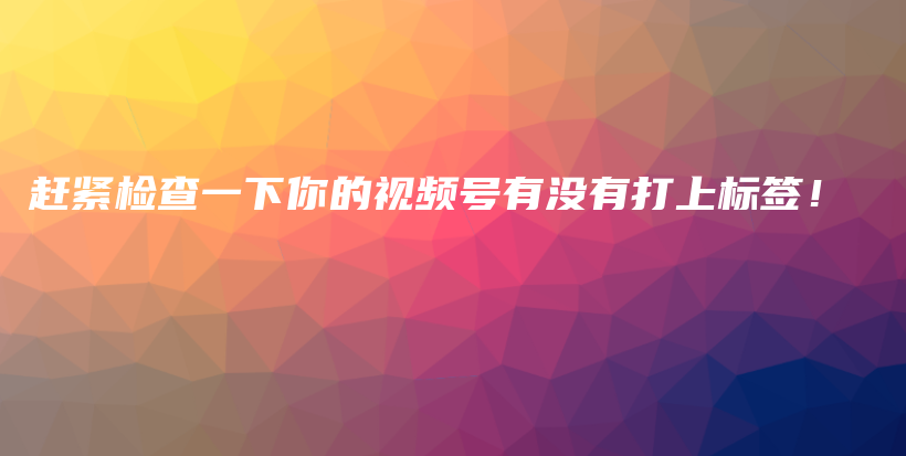 赶紧检查一下你的视频号有没有打上标签！插图