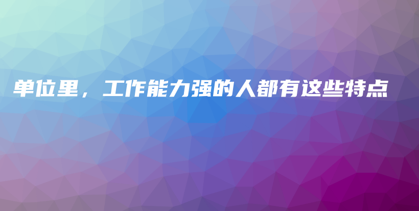 单位里，工作能力强的人都有这些特点插图